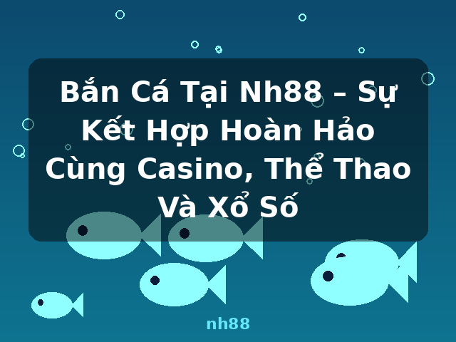 Bắn Cá Tại Nh88 – Sự Kết Hợp Hoàn Hảo Cùng Casino, Thể Thao Và Xổ Số - nh88